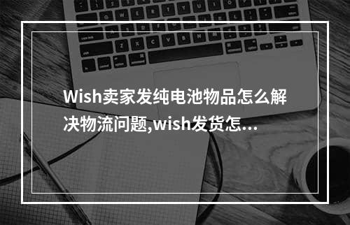 Wish卖家发纯电池物品怎么解决物流问题,wish发货怎么联系物流