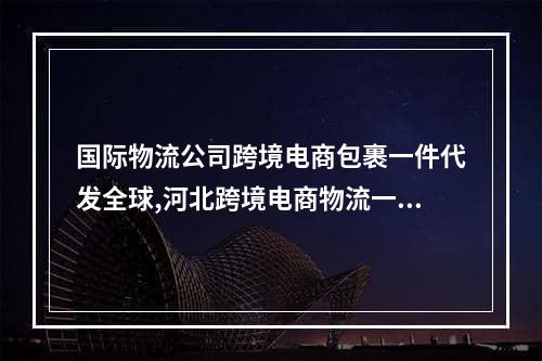 国际物流公司跨境电商包裹一件代发全球,河北跨境电商物流一件代发有哪些