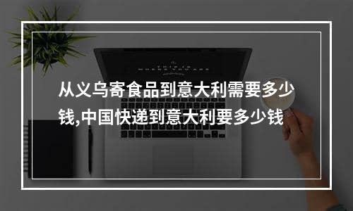 从义乌寄食品到意大利需要多少钱,中国快递到意大利要多少钱