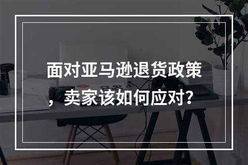 面对亚马逊退货政策，卖家该如何应对？