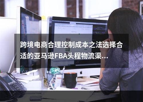 跨境电商合理控制成本之法选择合适的亚马逊FBA头程物流渠道