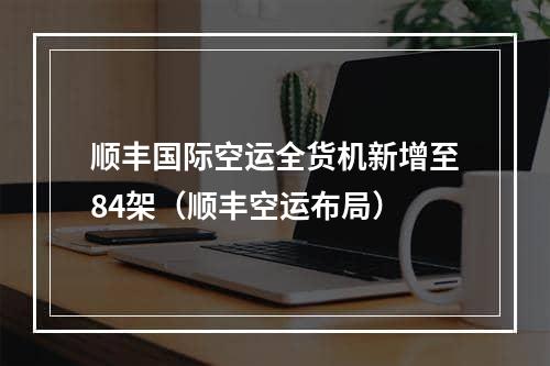 顺丰国际空运全货机新增至84架（顺丰空运布局）