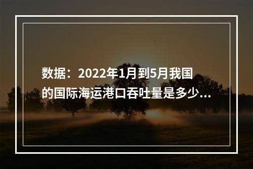 数据：2022年1月到5月我国的国际海运港口吞吐量是多少？