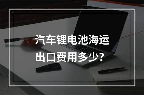 汽车锂电池海运出口费用多少？