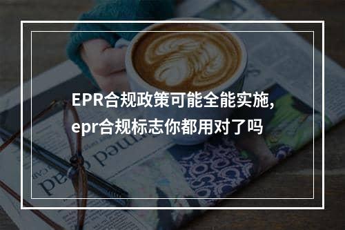 EPR合规政策可能全能实施,epr合规标志你都用对了吗