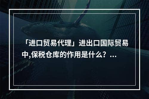 「进口贸易代理」进出口国际贸易中,保税仓库的作用是什么？,保税仓库进出口政策