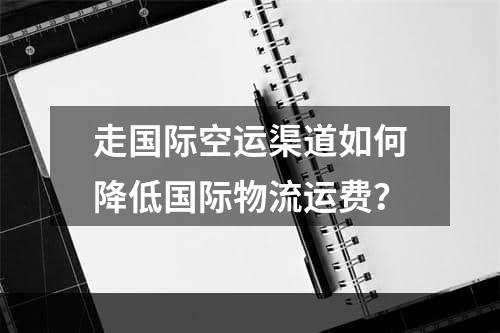 走国际空运渠道如何降低国际物流运费？