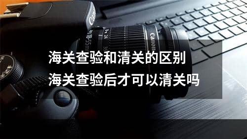 海关查验和清关的区别  海关查验后才可以清关吗