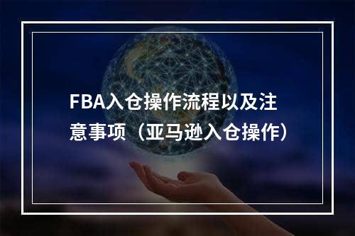 FBA入仓操作流程以及注意事项（亚马逊入仓操作）