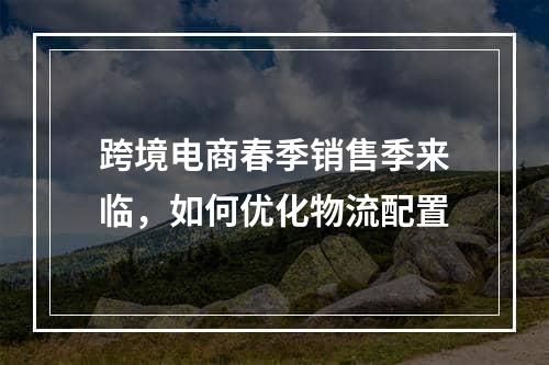 跨境电商春季销售季来临，如何优化物流配置