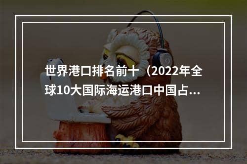 世界港口排名前十（2022年全球10大国际海运港口中国占8个吗）