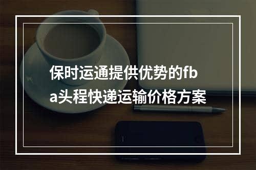 保时运通提供优势的fba头程快递运输价格方案