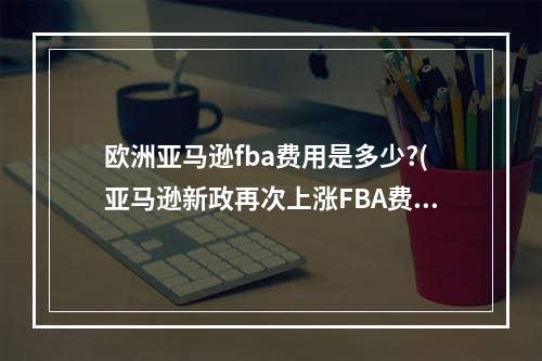 欧洲亚马逊fba费用是多少?(亚马逊新政再次上涨FBA费用!)