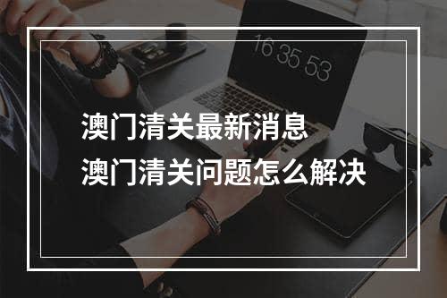 澳门清关最新消息  澳门清关问题怎么解决