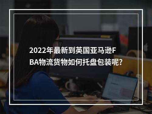 2022年最新到英国亚马逊FBA物流货物如何托盘包装呢？