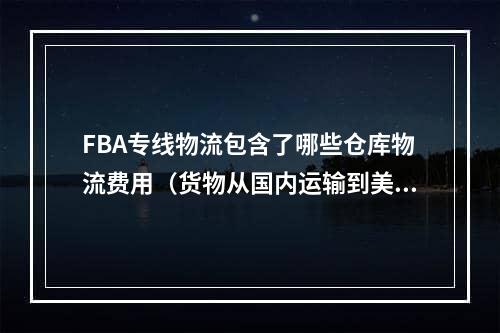 FBA专线物流包含了哪些仓库物流费用（货物从国内运输到美国所产生的费用）