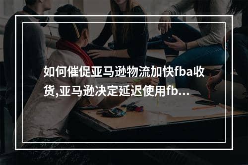 如何催促亚马逊物流加快fba收货,亚马逊决定延迟使用fba发货新流程