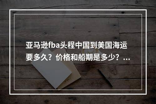 亚马逊fba头程中国到美国海运要多久？价格和船期是多少？,亚马逊FBA在中国向中国负责多长时间？价格和船舶期间是多少？空运费用,亚马逊fba头程中国到美国海运要