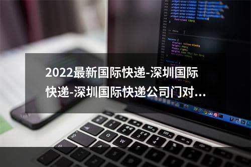 2022最新国际快递-深圳国际快递-深圳国际快递公司门对门 3-5天递快递