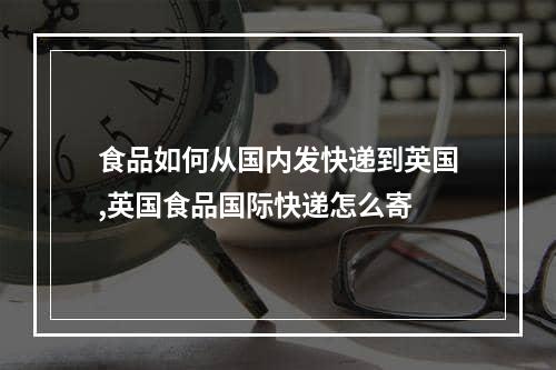 食品如何从国内发快递到英国,英国食品国际快递怎么寄