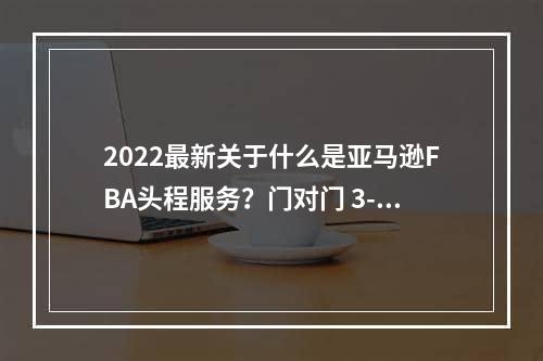 2022最新关于什么是亚马逊FBA头程服务？门对门 3-5天递快递