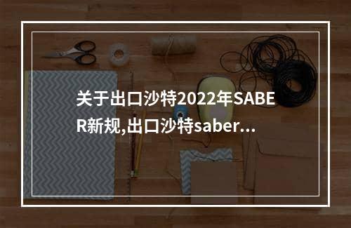 关于出口沙特2022年SABER新规,出口沙特saber认证最强干货分享