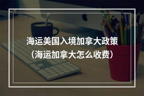 海运美国入境加拿大政策（海运加拿大怎么收费）