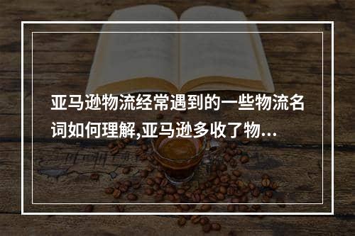 亚马逊物流经常遇到的一些物流名词如何理解,亚马逊多收了物流费用怎么申诉