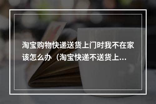 淘宝购物快递送货上门时我不在家该怎么办（淘宝快递不送货上门怎么解决）