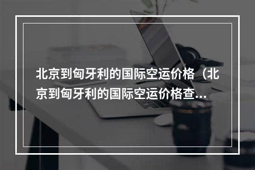 北京到匈牙利的国际空运价格（北京到匈牙利的国际空运价格查询）