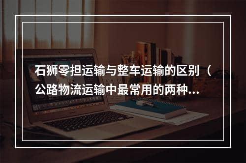 石狮零担运输与整车运输的区别（公路物流运输中最常用的两种方式）