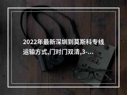 2022年最新深圳到莫斯科专线运输方式,门对门双清,3-5天递送