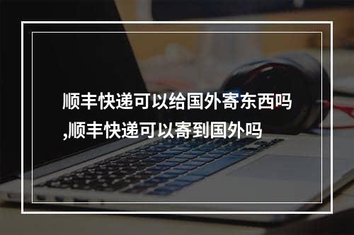 顺丰快递可以给国外寄东西吗,顺丰快递可以寄到国外吗