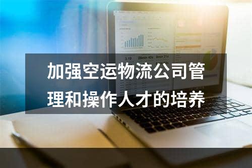 加强空运物流公司管理和操作人才的培养