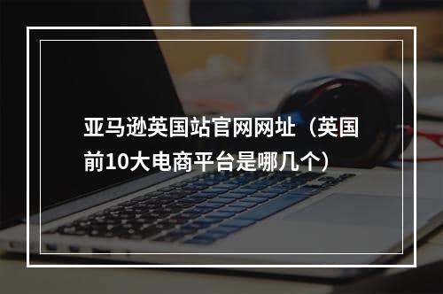 亚马逊英国站官网网址（英国前10大电商平台是哪几个）