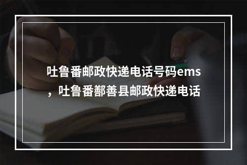 吐鲁番邮政快递电话号码ems，吐鲁番鄯善县邮政快递电话