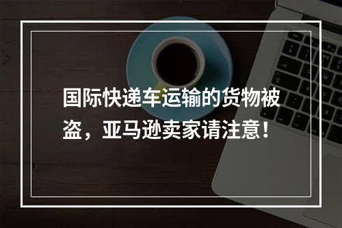 国际快递车运输的货物被盗，亚马逊卖家请注意！