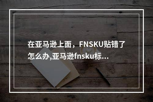 在亚马逊上面，FNSKU贴错了怎么办,亚马逊fnsku标签贴错了怎么办