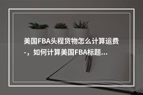 美国FBA头程货物怎么计算运费-，如何计算美国FBA标题货物的运费 -