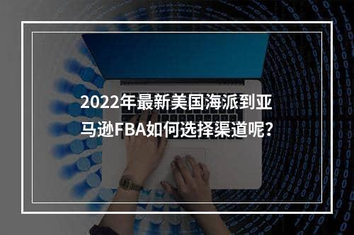 2022年最新美国海派到亚马逊FBA如何选择渠道呢？