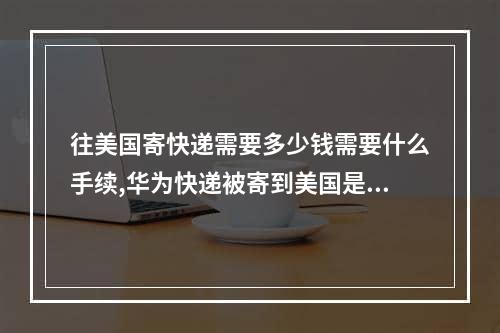 往美国寄快递需要多少钱需要什么手续,华为快递被寄到美国是什么快递