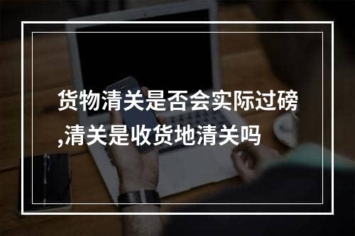 货物清关是否会实际过磅,清关是收货地清关吗