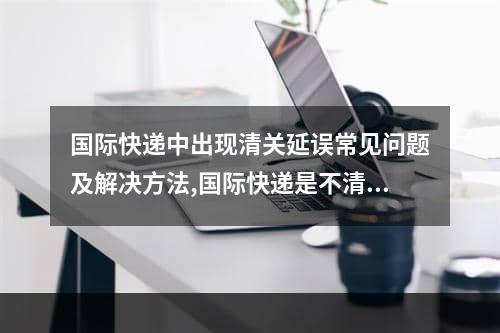 国际快递中出现清关延误常见问题及解决方法,国际快递是不清关不包税的吗