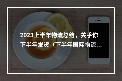 2023上半年物流总结，关乎你下半年发货（下半年国际物流市场环境预测，必看）