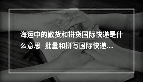 海运中的散货和拼货国际快递是什么意思_批量和拼写国际快递在海中的意义是什么？