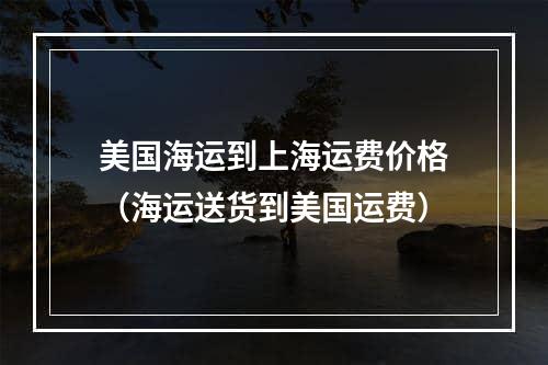 美国海运到上海运费价格（海运送货到美国运费）