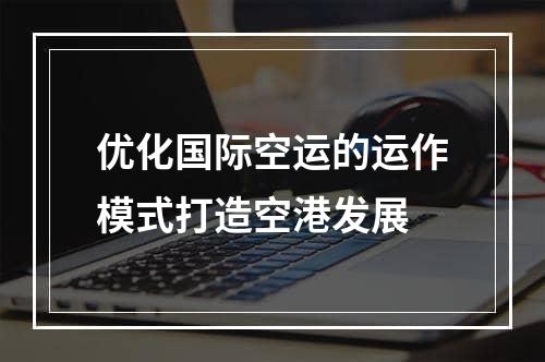 优化国际空运的运作模式打造空港发展