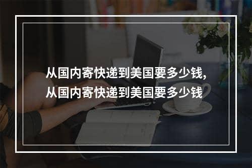 从国内寄快递到美国要多少钱,从国内寄快递到美国要多少钱