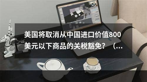 美国将取消从中国进口价值800美元以下商品的关税豁免？（跨境卖家成为最直接的受害者）