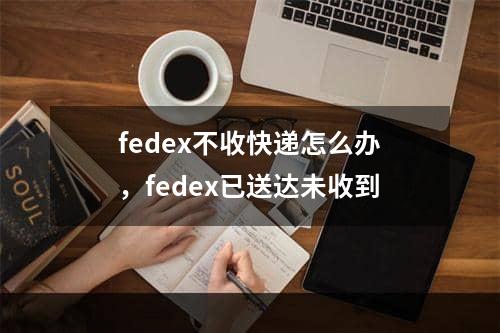 fedex不收快递怎么办，fedex已送达未收到